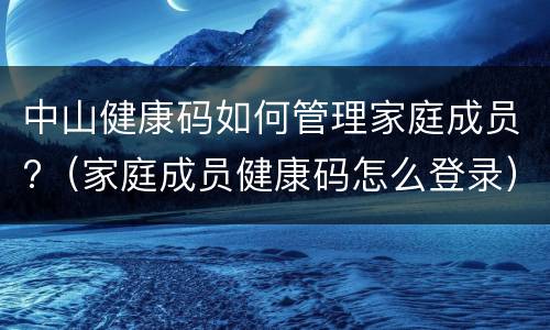 中山健康码如何管理家庭成员?（家庭成员健康码怎么登录）