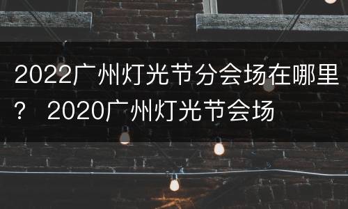 2022广州灯光节分会场在哪里？ 2020广州灯光节会场