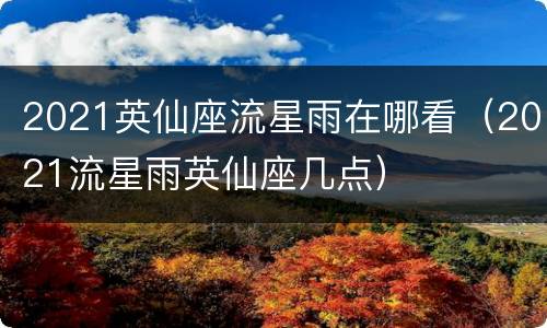 2021英仙座流星雨在哪看（2021流星雨英仙座几点）