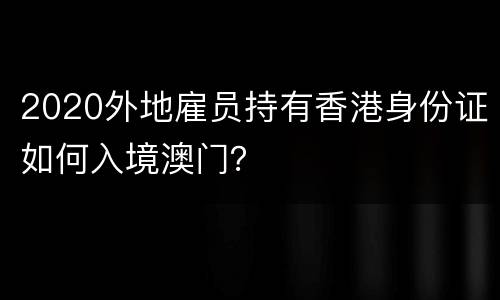 2020外地雇员持有香港身份证如何入境澳门？