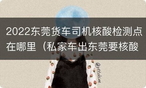 2022东莞货车司机核酸检测点在哪里（私家车出东莞要核酸检测吗）