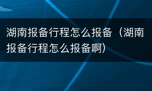 湖南报备行程怎么报备（湖南报备行程怎么报备啊）