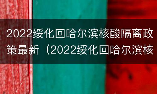 2022绥化回哈尔滨核酸隔离政策最新（2022绥化回哈尔滨核酸隔离政策最新情况）