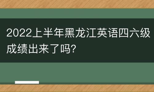 2022上半年黑龙江英语四六级成绩出来了吗？