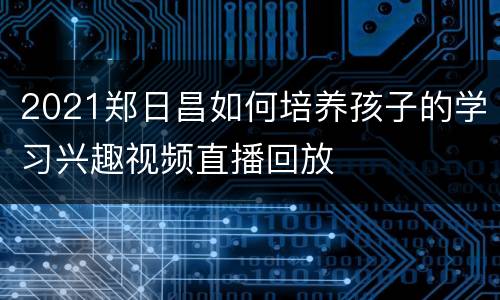 2021郑日昌如何培养孩子的学习兴趣视频直播回放