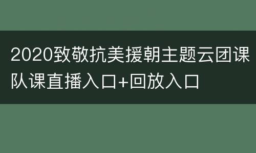 2020致敬抗美援朝主题云团课队课直播入口+回放入口