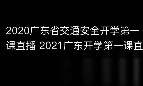2020广东省交通安全开学第一课直播 2021广东开学第一课直播