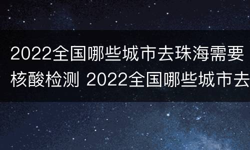2022全国哪些城市去珠海需要核酸检测 2022全国哪些城市去珠海需要核酸检测证明