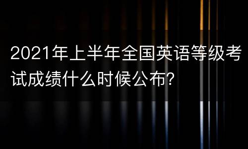 2021年上半年全国英语等级考试成绩什么时候公布？