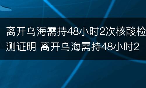离开乌海需持48小时2次核酸检测证明 离开乌海需持48小时2次核酸检测证明怎么办