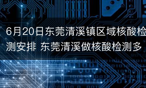 6月20日东莞清溪镇区域核酸检测安排 东莞清溪做核酸检测多久可以出结果