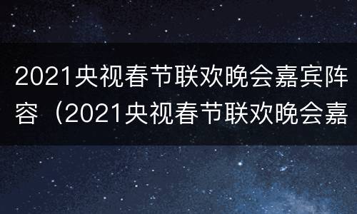2021央视春节联欢晚会嘉宾阵容（2021央视春节联欢晚会嘉宾阵容）