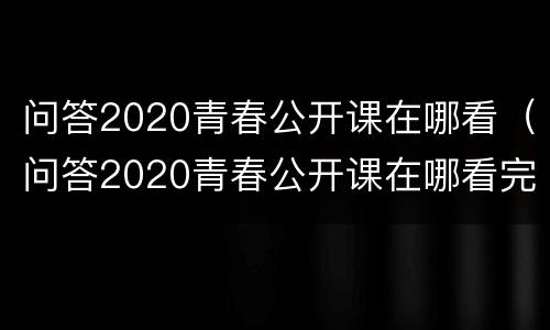 问答2020青春公开课在哪看（问答2020青春公开课在哪看完整版）