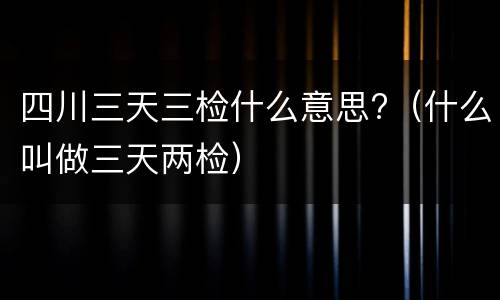 四川三天三检什么意思?（什么叫做三天两检）