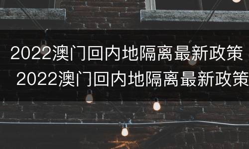 2022澳门回内地隔离最新政策 2022澳门回内地隔离最新政策解读