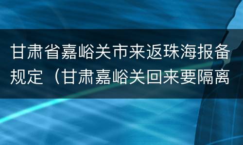 甘肃省嘉峪关市来返珠海报备规定（甘肃嘉峪关回来要隔离吗）