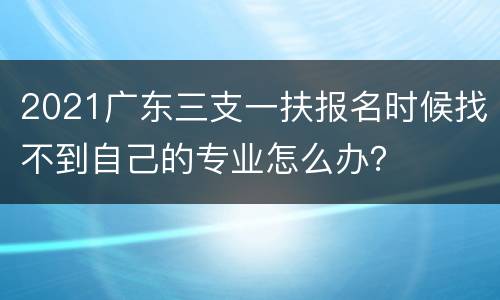 2021广东三支一扶报名时候找不到自己的专业怎么办？