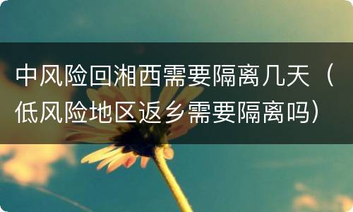 中风险回湘西需要隔离几天（低风险地区返乡需要隔离吗）