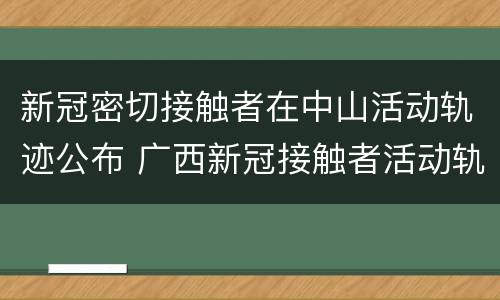新冠密切接触者在中山活动轨迹公布 广西新冠接触者活动轨迹