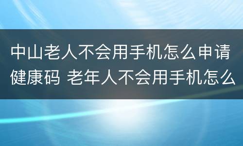 中山老人不会用手机怎么申请健康码 老年人不会用手机怎么申请健康码