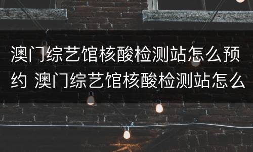 澳门综艺馆核酸检测站怎么预约 澳门综艺馆核酸检测站怎么预约时间
