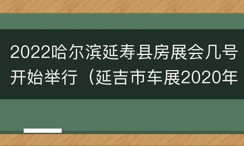 2022哈尔滨延寿县房展会几号开始举行（延吉市车展2020年）