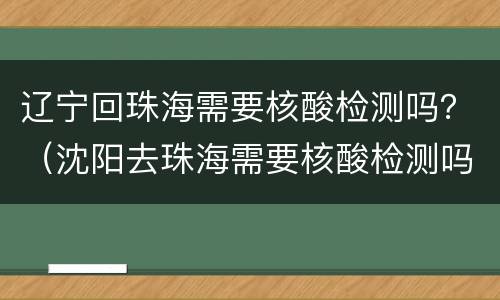 辽宁回珠海需要核酸检测吗？（沈阳去珠海需要核酸检测吗）