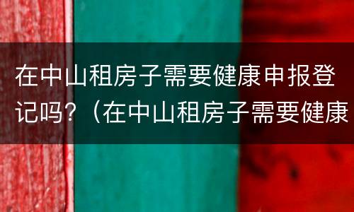 在中山租房子需要健康申报登记吗?（在中山租房子需要健康申报登记吗）