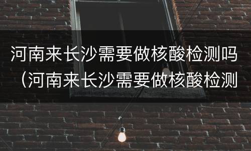 河南来长沙需要做核酸检测吗（河南来长沙需要做核酸检测吗最新消息）