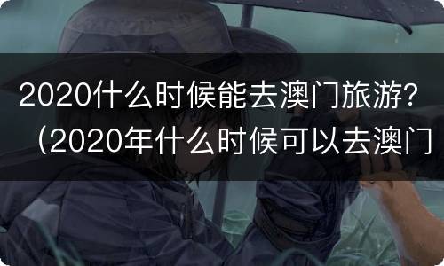 2020什么时候能去澳门旅游？（2020年什么时候可以去澳门）