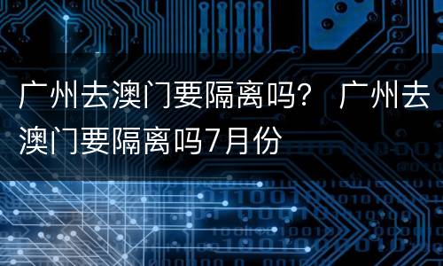 广州去澳门要隔离吗？ 广州去澳门要隔离吗7月份