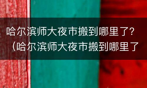 哈尔滨师大夜市搬到哪里了？（哈尔滨师大夜市搬到哪里了）