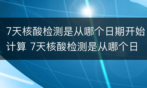 7天核酸检测是从哪个日期开始计算 7天核酸检测是从哪个日期开始计算时间