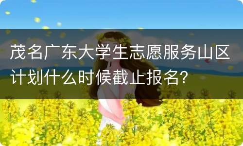 茂名广东大学生志愿服务山区计划什么时候截止报名？