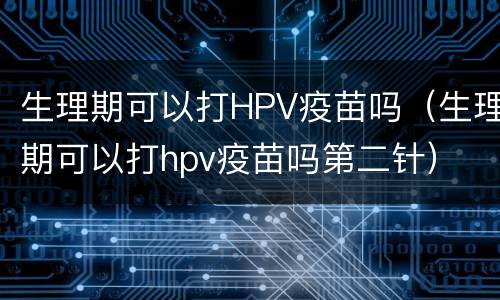 生理期可以打HPV疫苗吗（生理期可以打hpv疫苗吗第二针）