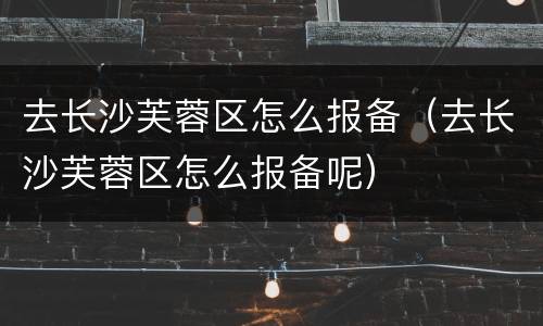 去长沙芙蓉区怎么报备（去长沙芙蓉区怎么报备呢）