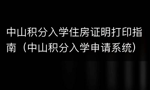 中山积分入学住房证明打印指南（中山积分入学申请系统）