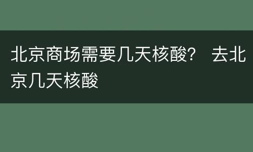 北京商场需要几天核酸？ 去北京几天核酸