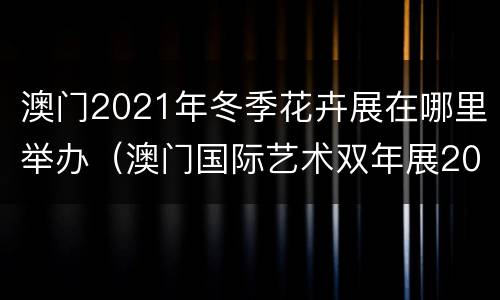 澳门2021年冬季花卉展在哪里举办（澳门国际艺术双年展2021）