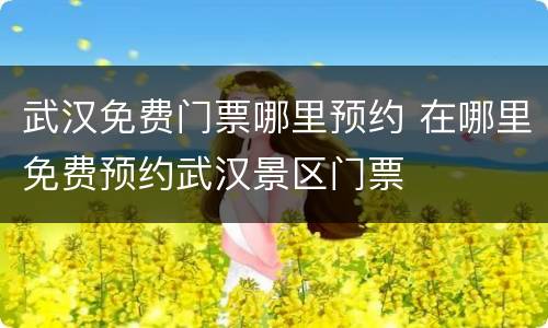 武汉免费门票哪里预约 在哪里免费预约武汉景区门票
