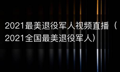 2021最美退役军人视频直播（2021全国最美退役军人）