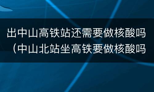 出中山高铁站还需要做核酸吗（中山北站坐高铁要做核酸吗）