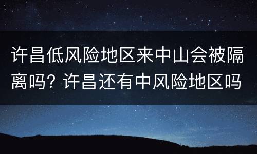 许昌低风险地区来中山会被隔离吗? 许昌还有中风险地区吗