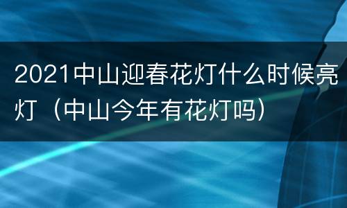 2021中山迎春花灯什么时候亮灯（中山今年有花灯吗）