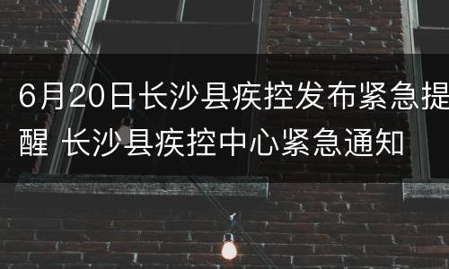 6月20日长沙县疾控发布紧急提醒 长沙县疾控中心紧急通知