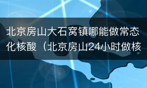 北京房山大石窝镇哪能做常态化核酸（北京房山24小时做核酸的地方）