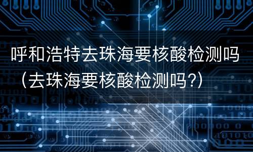 呼和浩特去珠海要核酸检测吗（去珠海要核酸检测吗?）