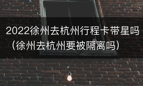 2022徐州去杭州行程卡带星吗（徐州去杭州要被隔离吗）