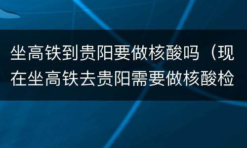 坐高铁到贵阳要做核酸吗（现在坐高铁去贵阳需要做核酸检测吗）