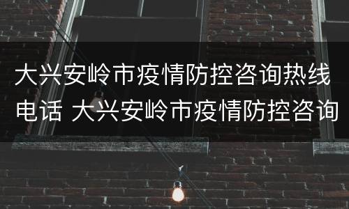 大兴安岭市疫情防控咨询热线电话 大兴安岭市疫情防控咨询热线电话